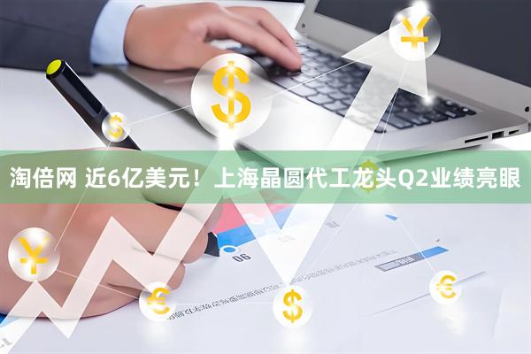 淘倍网 近6亿美元！上海晶圆代工龙头Q2业绩亮眼