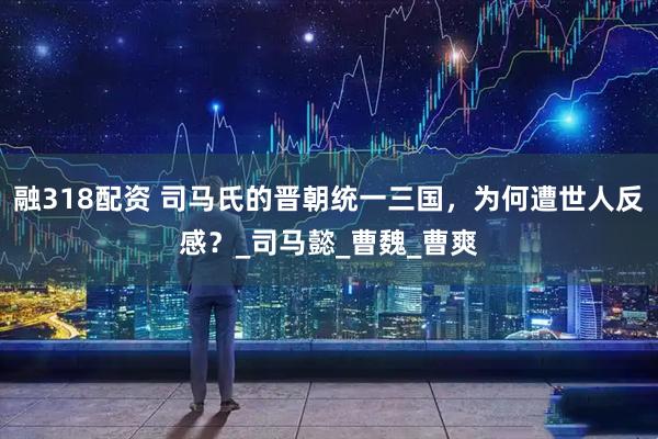融318配资 司马氏的晋朝统一三国，为何遭世人反感？_司马懿_曹魏_曹爽