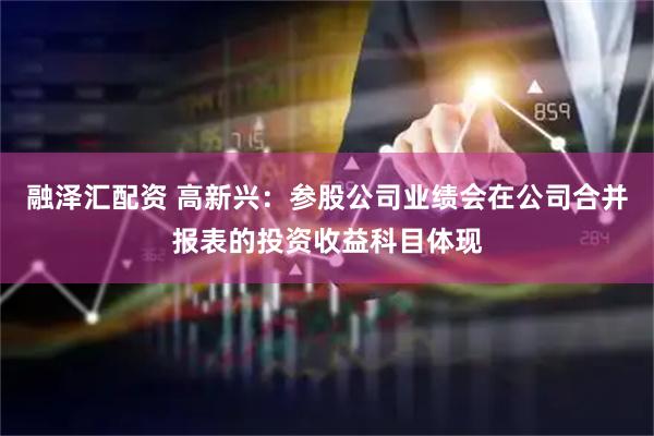融泽汇配资 高新兴：参股公司业绩会在公司合并报表的投资收益科目体现