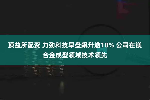 顶益所配资 力劲科技早盘飙升逾18% 公司在镁合金成型领域技术领先