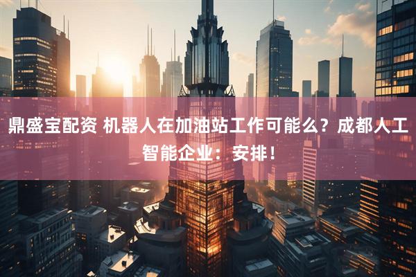 鼎盛宝配资 机器人在加油站工作可能么？成都人工智能企业：安排！