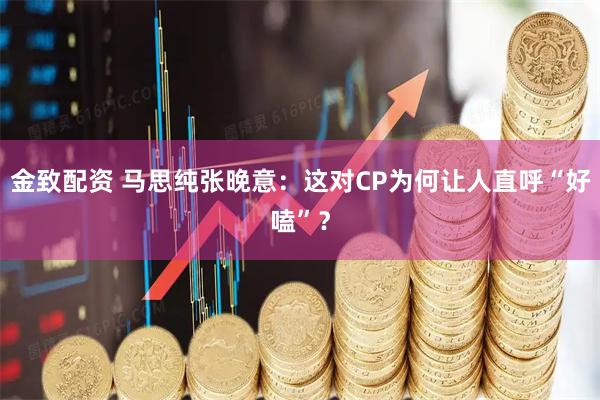 金致配资 马思纯张晚意：这对CP为何让人直呼“好嗑”？