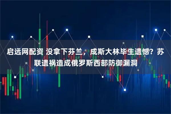 启远网配资 没拿下芬兰，成斯大林毕生遗憾？苏联遗祸造成俄罗斯西部防御漏洞