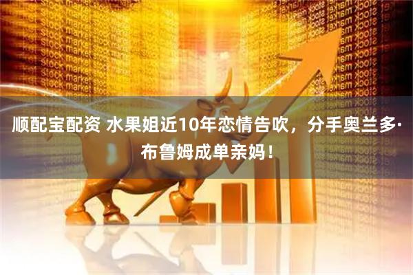 顺配宝配资 水果姐近10年恋情告吹，分手奥兰多·布鲁姆成单亲妈！