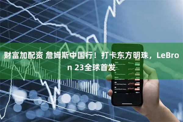 财富加配资 詹姆斯中国行!打卡东方明珠,LeBron 23全球首发