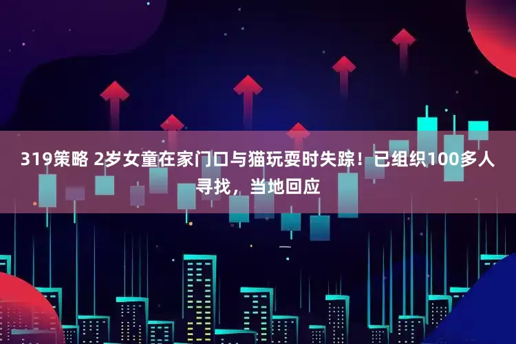 319策略 2岁女童在家门口与猫玩耍时失踪!已组织100多人寻找,当地回应