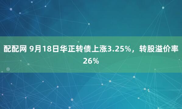 配配网 9月18日华正转债上涨3.25%,转股溢价率26%