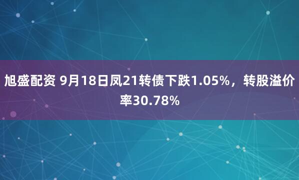 旭盛配资 9月18日凤21转债下跌1.05%，转股溢价率30.78%