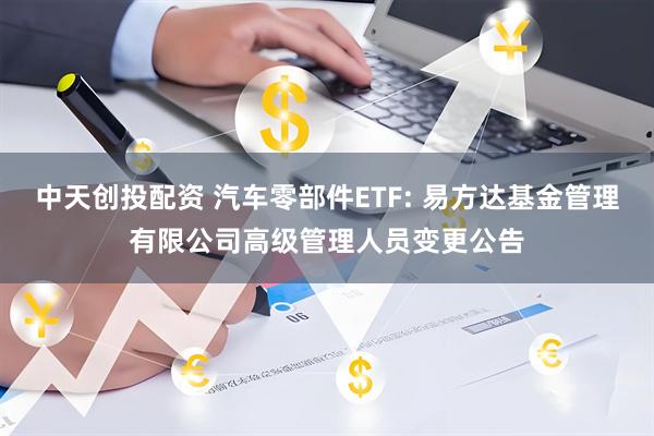 中天创投配资 汽车零部件ETF: 易方达基金管理有限公司高级管理人员变更公告