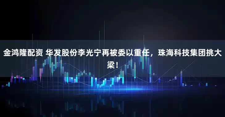 金鸿隆配资 华发股份李光宁再被委以重任,珠海科技集团挑大梁!