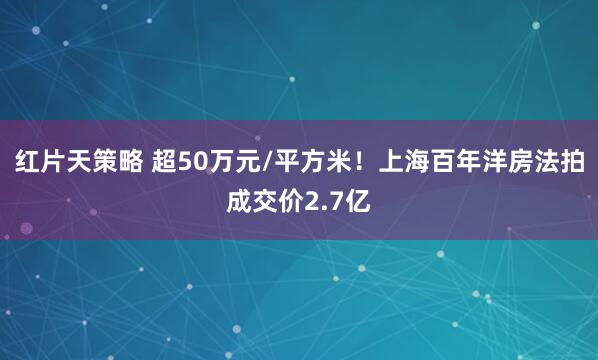 红片天策略 超50万元/平方米！上海百年洋房法拍成交价2.7亿