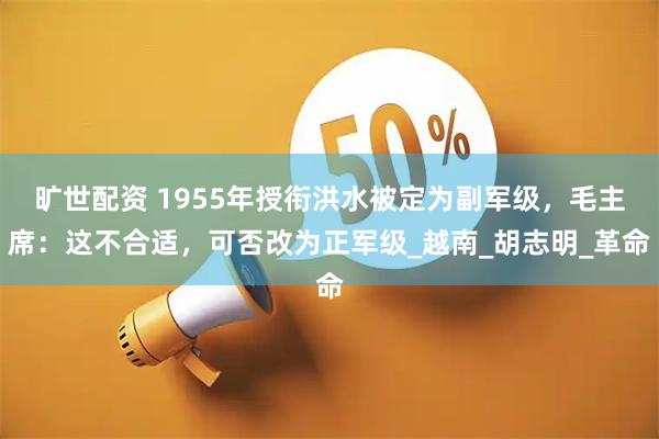 旷世配资 1955年授衔洪水被定为副军级，毛主席：这不合适，可否改为正军级_越南_胡志明_革命