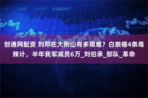 创通网配资 刘邓在大别山有多艰难?白崇禧4条毒辣计,半年我军减员6万_刘伯承_部队_革命
