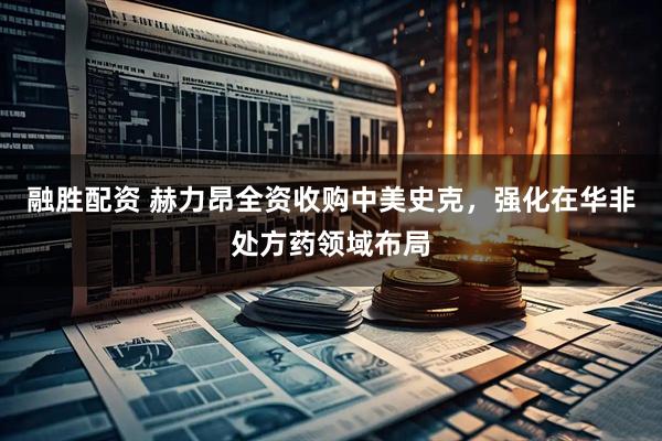 融胜配资 赫力昂全资收购中美史克，强化在华非处方药领域布局