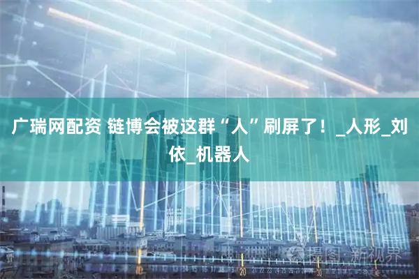 广瑞网配资 链博会被这群“人”刷屏了！_人形_刘依_机器人