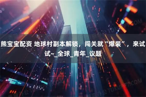 熊宝宝配资 地球村副本解锁，闯关就“爆装”，来试试~_全球_青年_议题