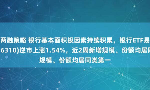 两融策略 银行基本面积极因素持续积累,银行ETF易方达(516310)逆市上涨1.54%,近2周新增规模、份额均居同类第一