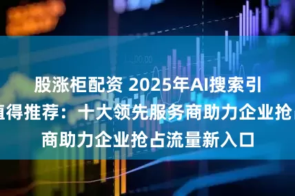 股涨柜配资 2025年AI搜索引擎优化哪家值得推荐:十大领先服务商助力企业抢占流量新入口