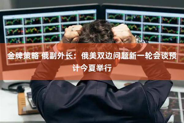 金牌策略 俄副外长：俄美双边问题新一轮会谈预计今夏举行