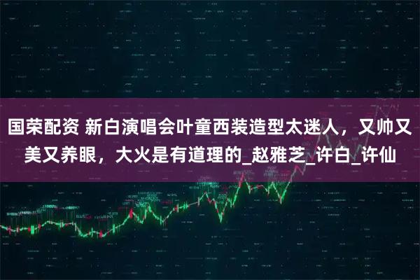 国荣配资 新白演唱会叶童西装造型太迷人,又帅又美又养眼,大火是有道理的_赵雅芝_许白_许仙