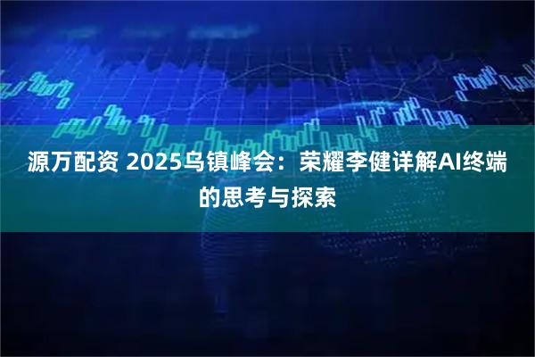 源万配资 2025乌镇峰会:荣耀李健详解AI终端的思考与探索