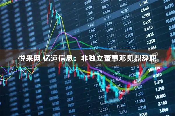 悦来网 亿道信息：非独立董事邓见鼎辞职
