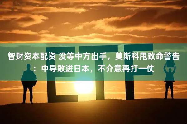 智财资本配资 没等中方出手，莫斯科甩致命警告：中导敢进日本，不介意再打一仗