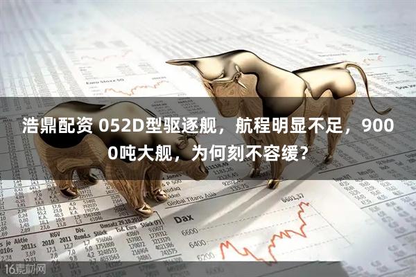 浩鼎配资 052D型驱逐舰，航程明显不足，9000吨大舰，为何刻不容缓？
