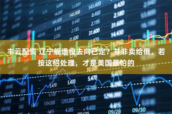 丰云配资 辽宁舰退役去向已定？并非卖给俄，若按这招处理，才是美国最怕的